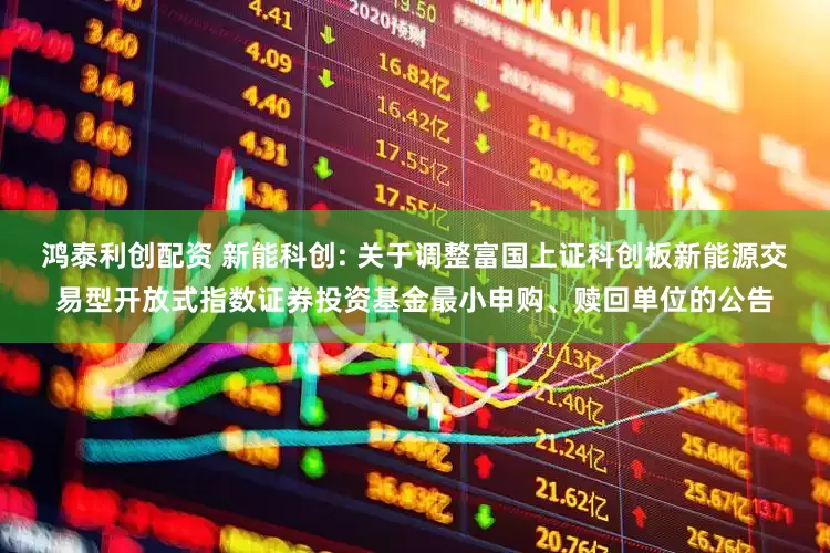 鸿泰利创配资 新能科创: 关于调整富国上证科创板新能源交易型开放式指数证券投资基金最小申购、赎回单位的公告