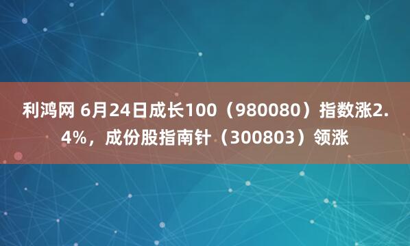 利鸿网 6月24日成长100（980080）指数涨2.4%，成份股指南针（300803）领涨