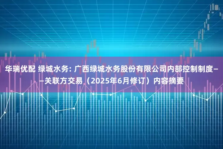 华瑞优配 绿城水务: 广西绿城水务股份有限公司内部控制制度——关联方交易（2025年6月修订）内容摘要