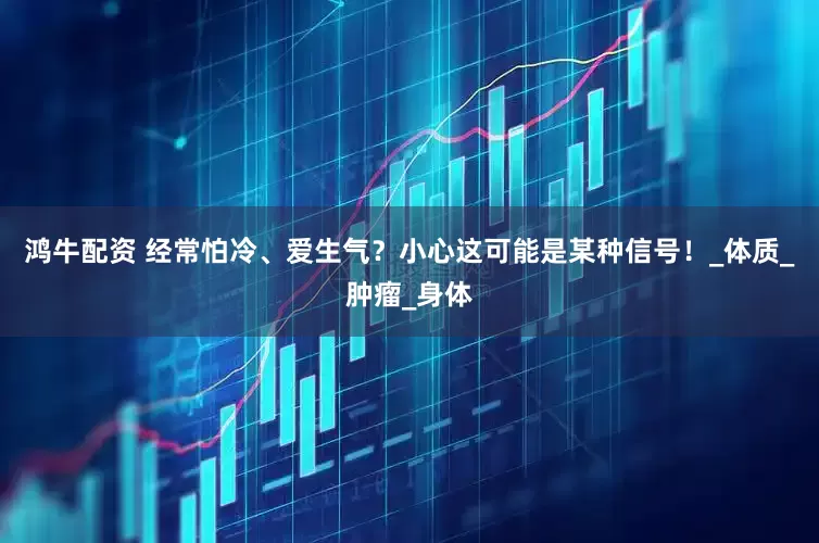 鸿牛配资 经常怕冷、爱生气？小心这可能是某种信号！_体质_肿瘤_身体