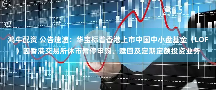 鸿牛配资 公告速递：华宝标普香港上市中国中小盘基金（LOF）因香港交易所休市暂停申购、赎回及定期定额投资业务