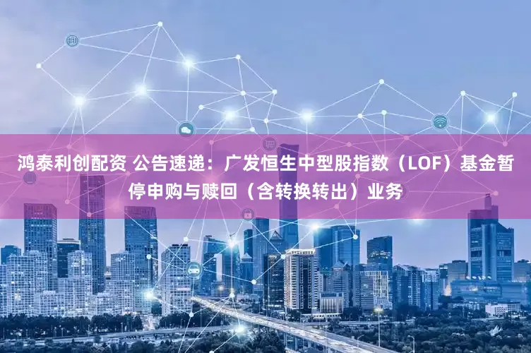鸿泰利创配资 公告速递：广发恒生中型股指数（LOF）基金暂停申购与赎回（含转换转出）业务