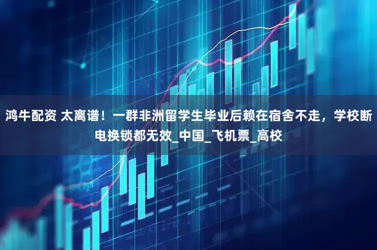 鸿牛配资 太离谱！一群非洲留学生毕业后赖在宿舍不走，学校断电换锁都无效_中国_飞机票_高校