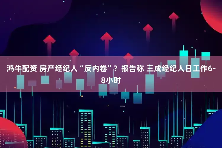 鸿牛配资 房产经纪人“反内卷”？报告称 三成经纪人日工作6-8小时