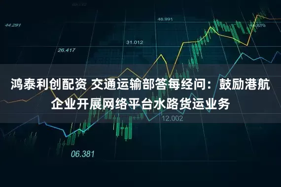 鸿泰利创配资 交通运输部答每经问：鼓励港航企业开展网络平台水路货运业务