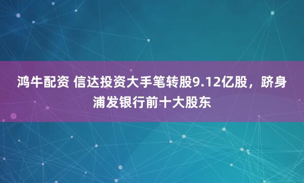 鸿牛配资 信达投资大手笔转股9.12亿股，跻身浦发银行前十大股东