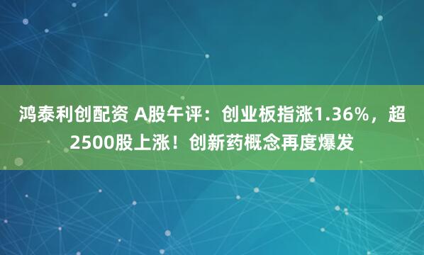 鸿泰利创配资 A股午评：创业板指涨1.36%，超2500股上涨！创新药概念再度爆发