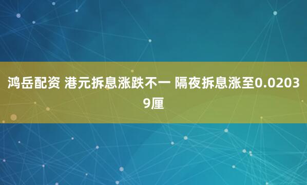 鸿岳配资 港元拆息涨跌不一 隔夜拆息涨至0.02039厘