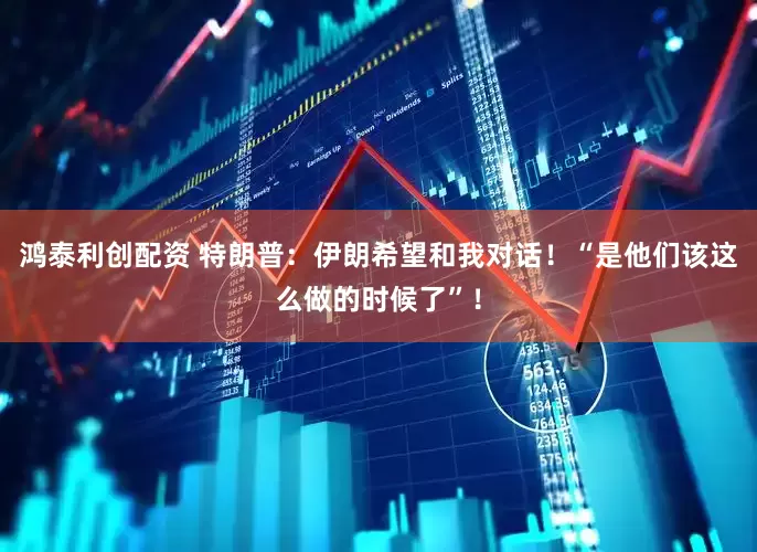 鸿泰利创配资 特朗普：伊朗希望和我对话！“是他们该这么做的时候了”！