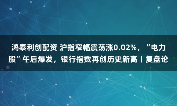 鸿泰利创配资 沪指窄幅震荡涨0.02%，“电力股”午后爆发，银行指数再创历史新高丨复盘论