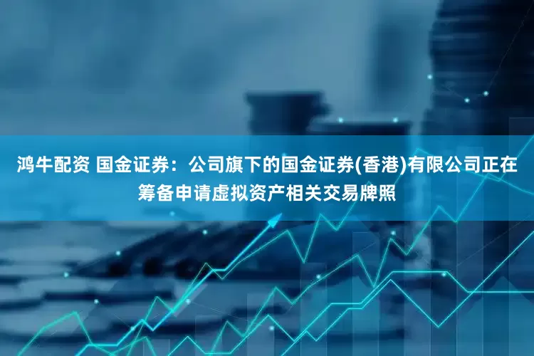 鸿牛配资 国金证券：公司旗下的国金证券(香港)有限公司正在筹备申请虚拟资产相关交易牌照