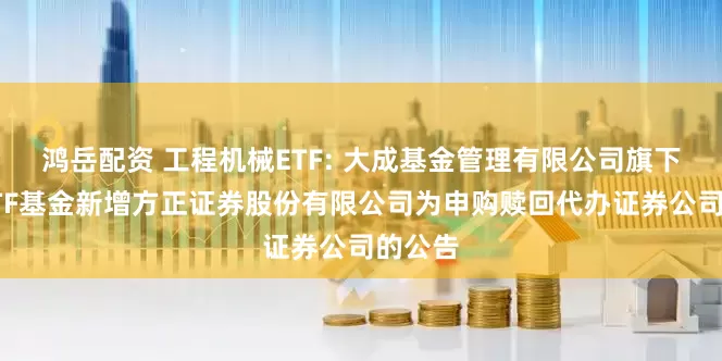 鸿岳配资 工程机械ETF: 大成基金管理有限公司旗下部分ETF基金新增方正证券股份有限公司为申购赎回代办证券公司的公告