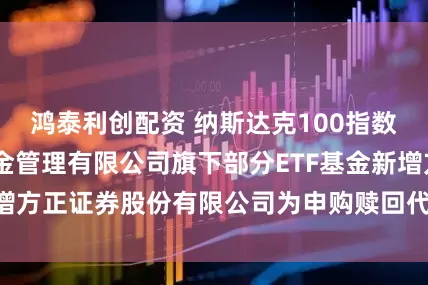 鸿泰利创配资 纳斯达克100指数ETF: 大成基金管理有限公司旗下部分ETF基金新增方正证券股份有限公司为申购赎回代办证券公司的公告