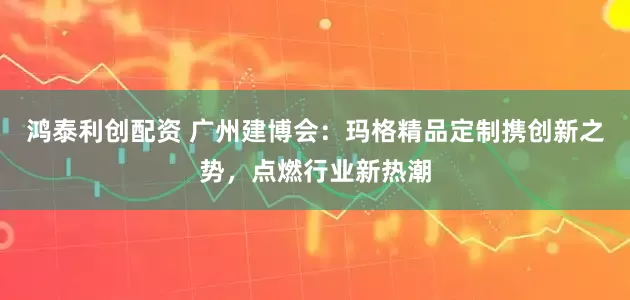 鸿泰利创配资 广州建博会：玛格精品定制携创新之势，点燃行业新热潮