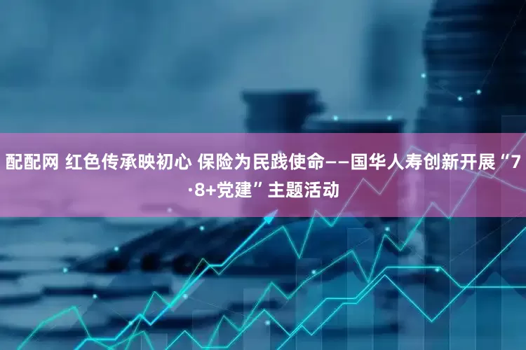 配配网 红色传承映初心 保险为民践使命——国华人寿创新开展“7·8+党建”主题活动