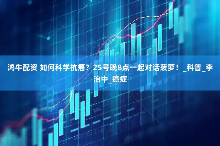 鸿牛配资 如何科学抗癌？25号晚8点一起对话菠萝！_科普_李治中_癌症
