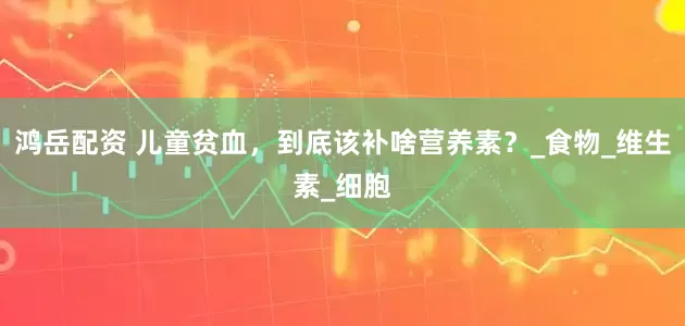 鸿岳配资 儿童贫血，到底该补啥营养素？_食物_维生素_细胞