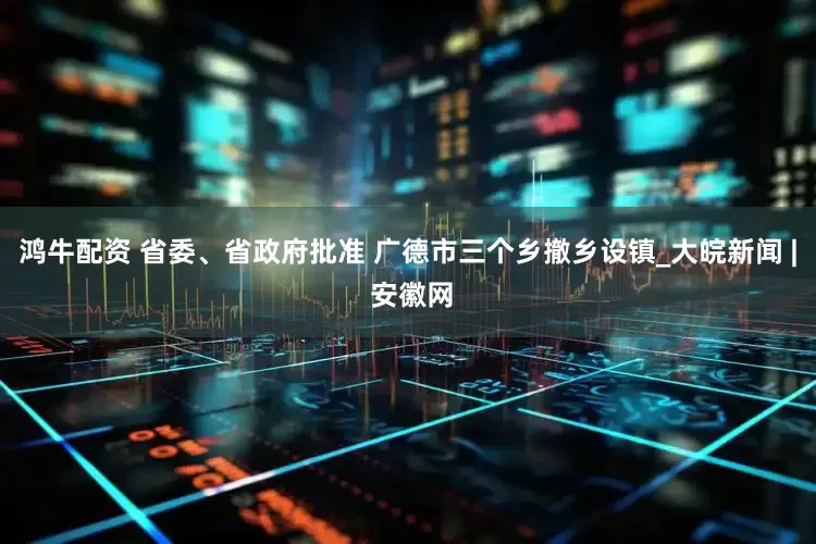鸿牛配资 省委、省政府批准 广德市三个乡撤乡设镇_大皖新闻 | 安徽网