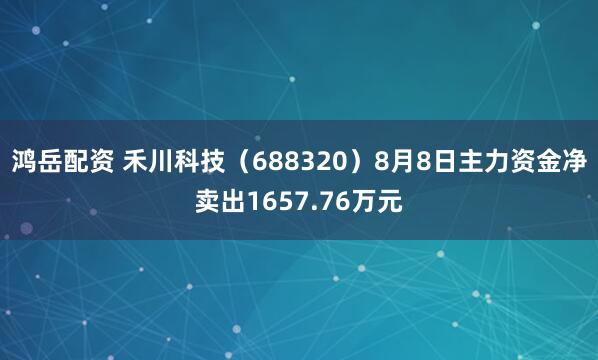 鸿岳配资 禾川科技（688320）8月8日主力资金净卖出1657.76万元