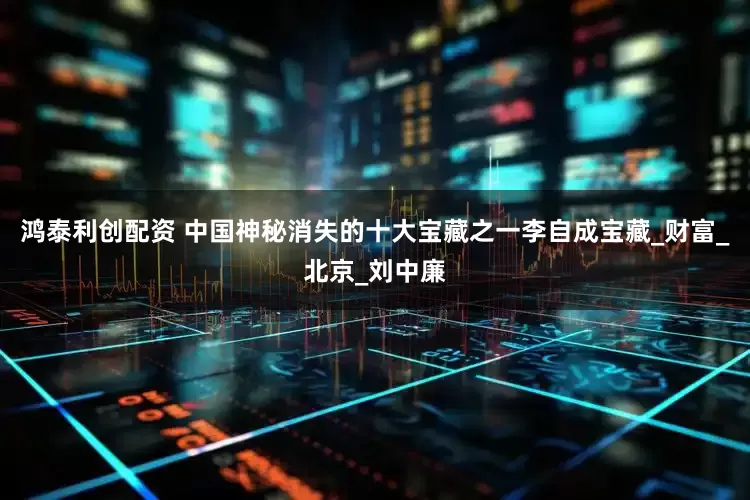 鸿泰利创配资 中国神秘消失的十大宝藏之一李自成宝藏_财富_北京_刘中廉