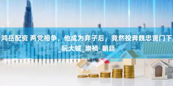鸿岳配资 两党相争，他成为弃子后，竟然投奔魏忠贤门下_阮大铖_崇祯_朝廷