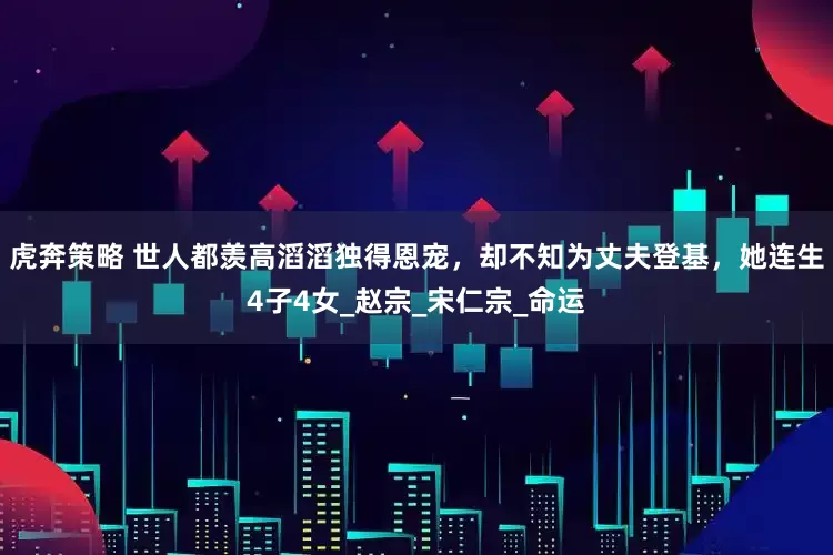 虎奔策略 世人都羡高滔滔独得恩宠，却不知为丈夫登基，她连生4子4女_赵宗_宋仁宗_命运
