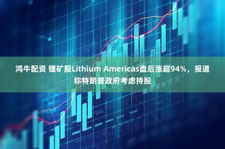 鸿牛配资 锂矿股Lithium Americas盘后涨超94%，报道称特朗普政府考虑持股