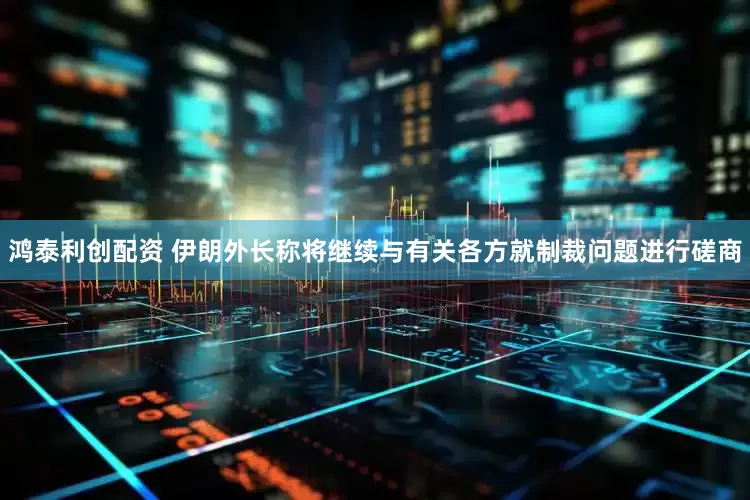 鸿泰利创配资 伊朗外长称将继续与有关各方就制裁问题进行磋商