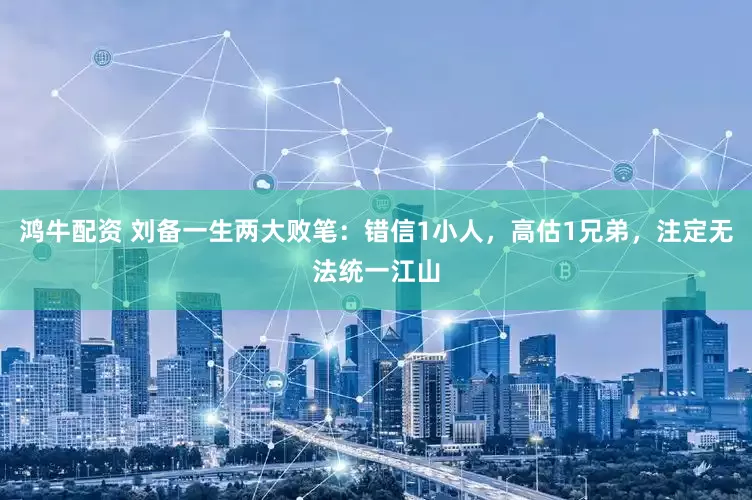鸿牛配资 刘备一生两大败笔：错信1小人，高估1兄弟，注定无法统一江山