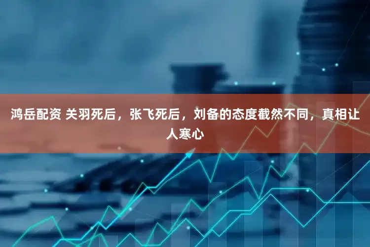 鸿岳配资 关羽死后，张飞死后，刘备的态度截然不同，真相让人寒心