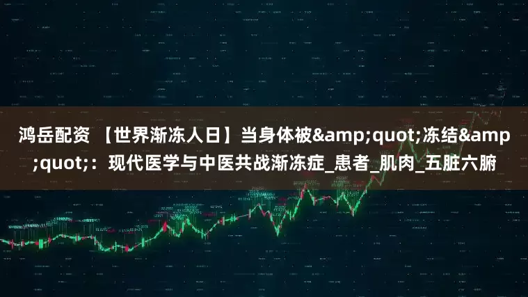 鸿岳配资 【世界渐冻人日】当身体被"冻结":现代医学与中医共战渐冻症_患者_肌肉_五脏六腑