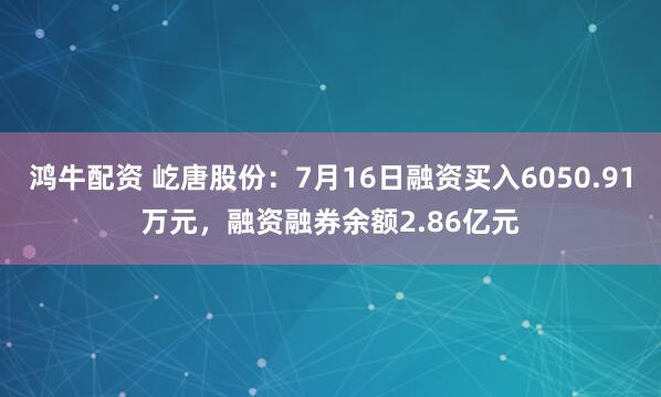 鸿牛配资 屹唐股份：7月16日融资买入6050.91万元，融资融券余额2.86亿元