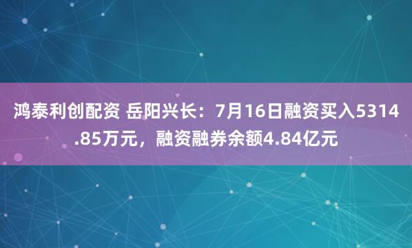 鸿泰利创配资 岳阳兴长：7月16日融资买入5314.85万元，融资融券余额4.84亿元