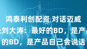 鸿泰利创配资 对话迈威生物董事长刘大涛：最好的BD，是产品自己会说话