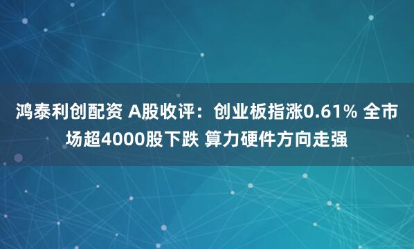 鸿泰利创配资 A股收评:创业板指涨0.61% 全市场超4000股下跌 算力硬件方向走强