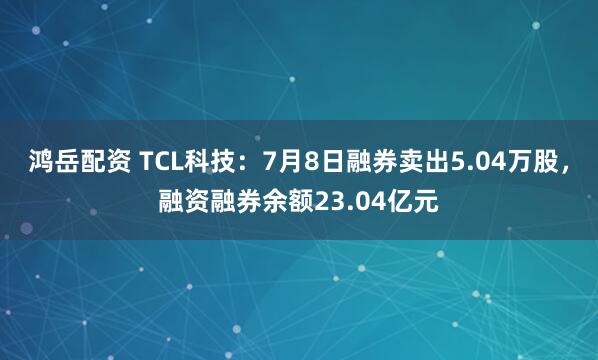 鸿岳配资 TCL科技：7月8日融券卖出5.04万股，融资融券余额23.04亿元