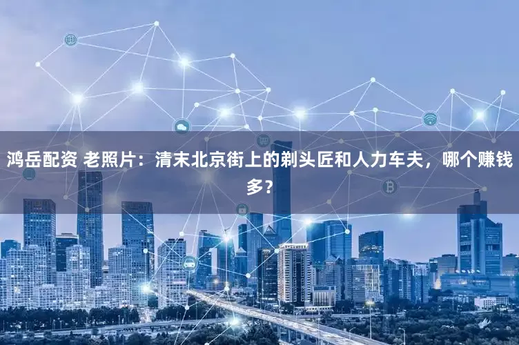 鸿岳配资 老照片:清末北京街上的剃头匠和人力车夫,哪个赚钱多?