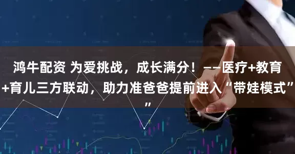 鸿牛配资 为爱挑战，成长满分！——医疗+教育+育儿三方联动，助力准爸爸提前进入“带娃模式”