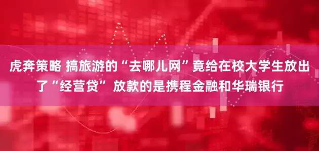 虎奔策略 搞旅游的“去哪儿网”竟给在校大学生放出了“经营贷” 放款的是携程金融和华瑞银行