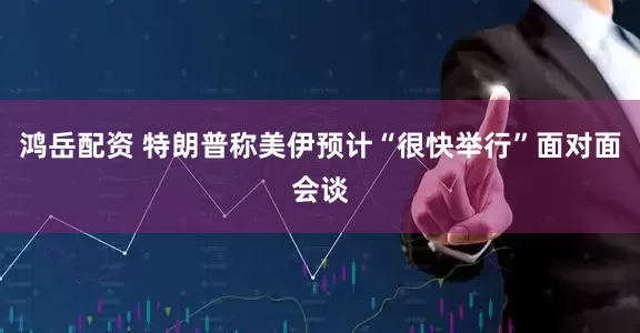 鸿岳配资 特朗普称美伊预计“很快举行”面对面会谈