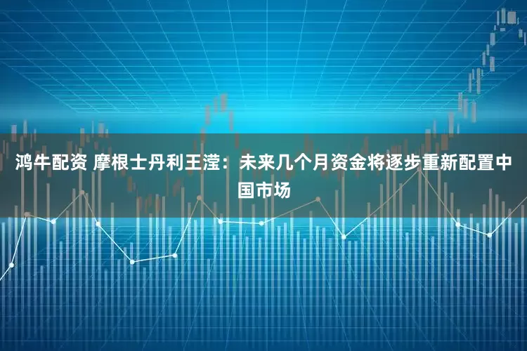 鸿牛配资 摩根士丹利王滢：未来几个月资金将逐步重新配置中国市场