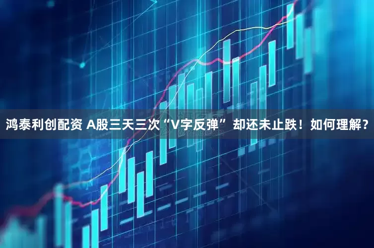 鸿泰利创配资 A股三天三次“V字反弹” 却还未止跌！如何理解？